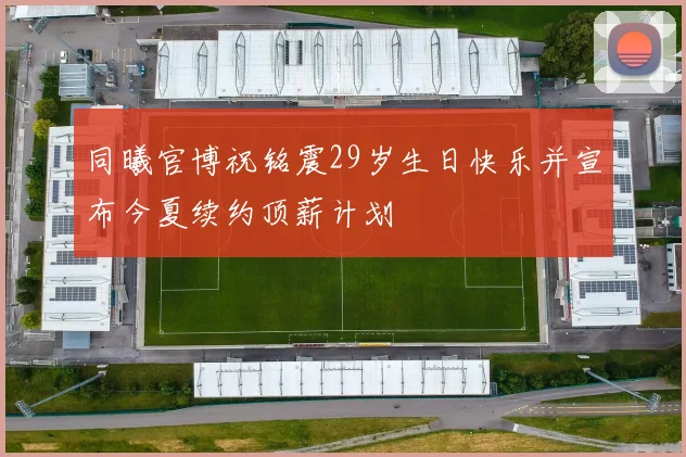 同曦官博祝铭震29岁生日快乐并宣布今夏续约顶薪计划