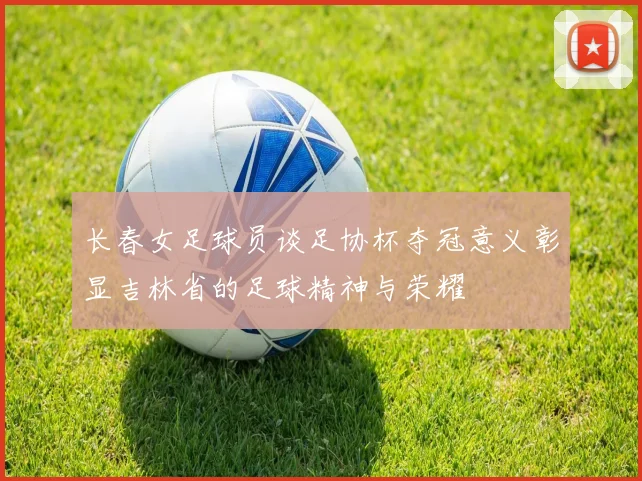 长春女足球员谈足协杯夺冠意义彰显吉林省的足球精神与荣耀