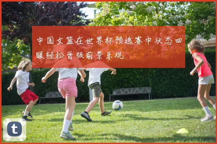 中国女篮在世界杯预选赛中状态回暖轻松晋级前景乐观