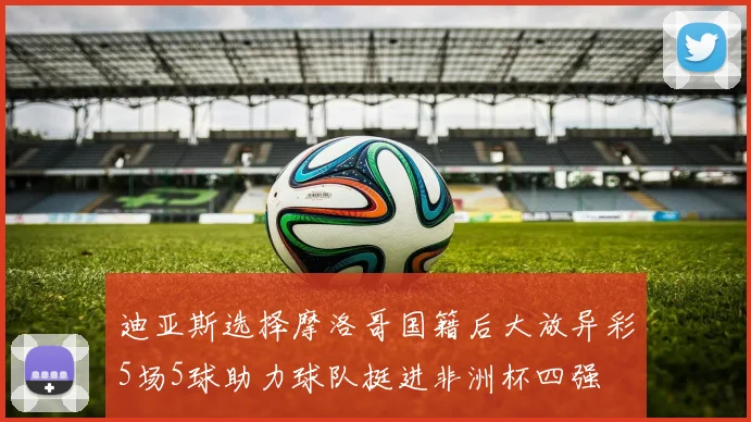 迪亚斯选择摩洛哥国籍后大放异彩5场5球助力球队挺进非洲杯四强
