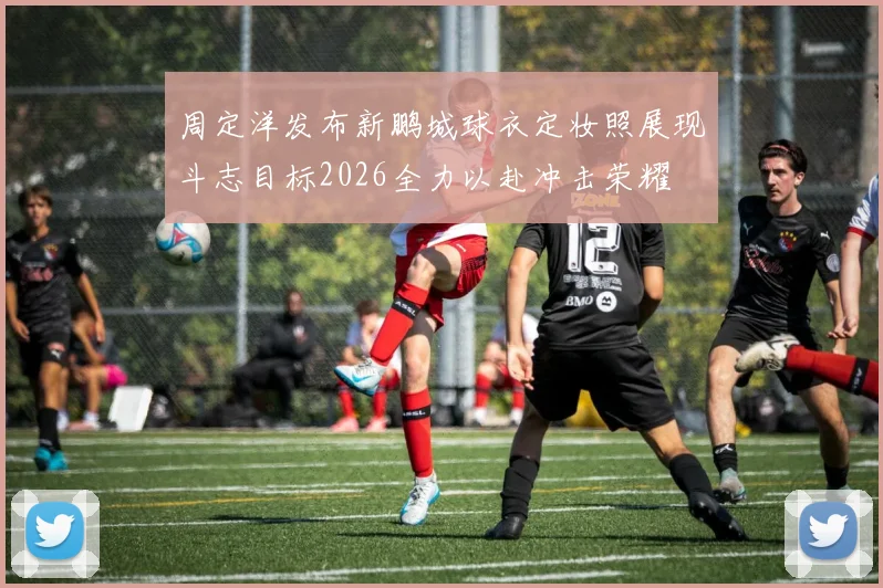 周定洋发布新鹏城球衣定妆照展现斗志目标2026全力以赴冲击荣耀