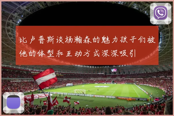 比卢普斯谈杨瀚森的魅力孩子们被他的体型和互动方式深深吸引