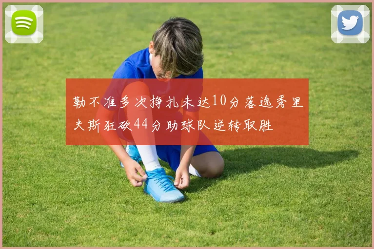 勒不准多次挣扎未达10分落选秀里夫斯狂砍44分助球队逆转取胜