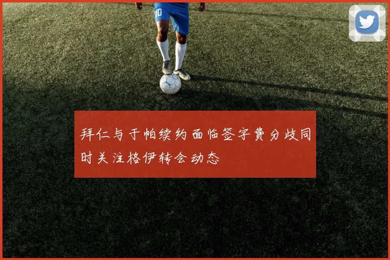 拜仁与于帕续约面临签字费分歧同时关注格伊转会动态
