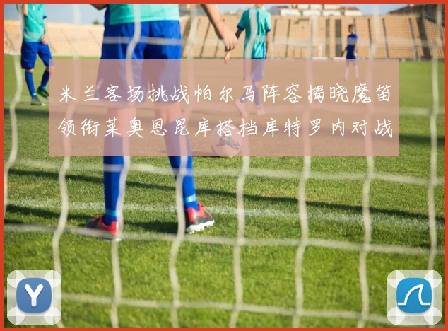 米兰客场挑战帕尔马阵容揭晓魔笛领衔莱奥恩昆库搭档库特罗内对战旧主