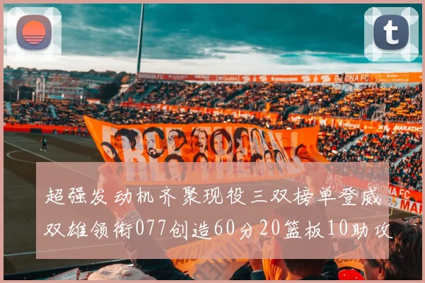 超强发动机齐聚现役三双榜单登威双雄领衔077创造60分20篮板10助攻奇迹
