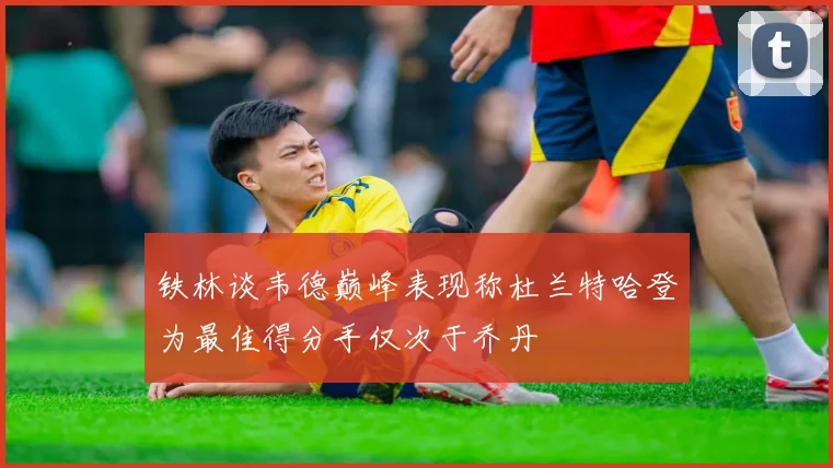 铁林谈韦德巅峰表现称杜兰特哈登为最佳得分手仅次于乔丹