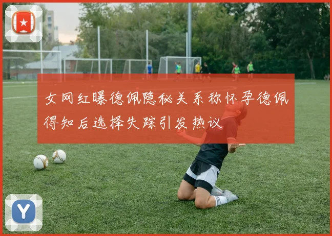 女网红曝德佩隐秘关系称怀孕德佩得知后选择失踪引发热议