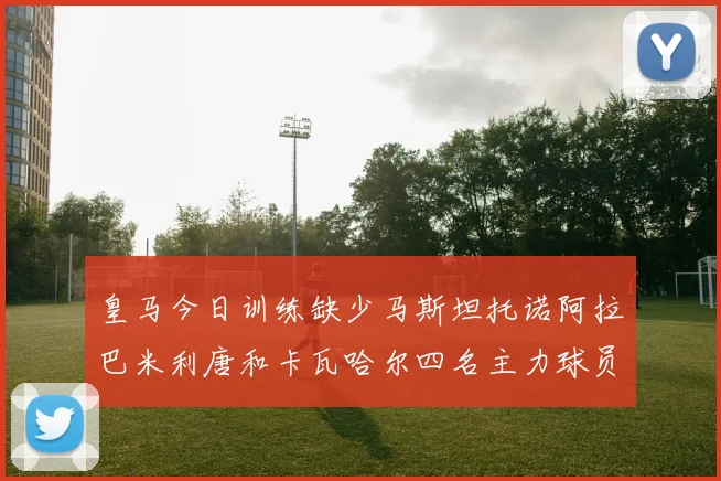 皇马今日训练缺少马斯坦托诺阿拉巴米利唐和卡瓦哈尔四名主力球员