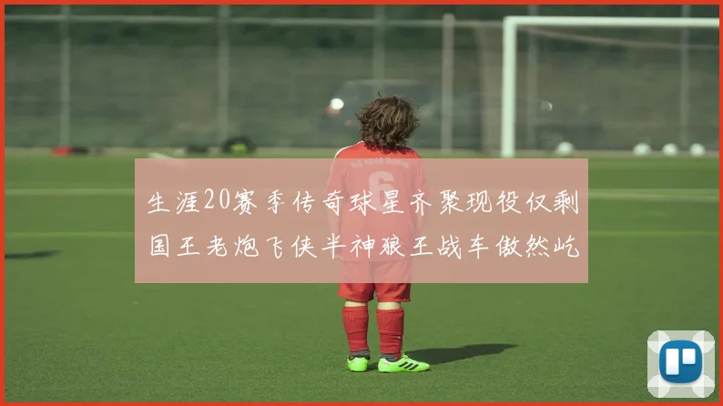 生涯20赛季传奇球星齐聚现役仅剩国王老炮飞侠半神狼王战车傲然屹立